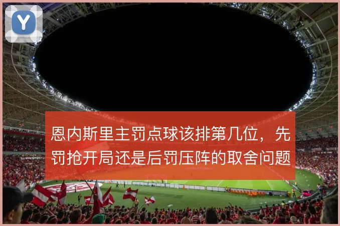 恩内斯里主罚点球该排第几位，先罚抢开局还是后罚压阵的取舍问题
