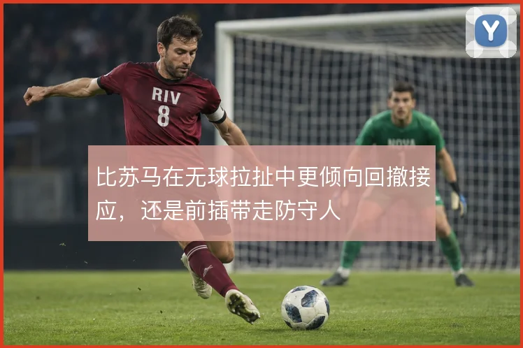 比苏马在无球拉扯中更倾向回撤接应，还是前插带走防守人