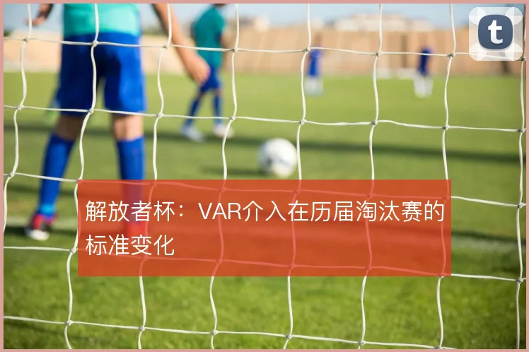 解放者杯:VAR介入在历届淘汰赛的标准变化