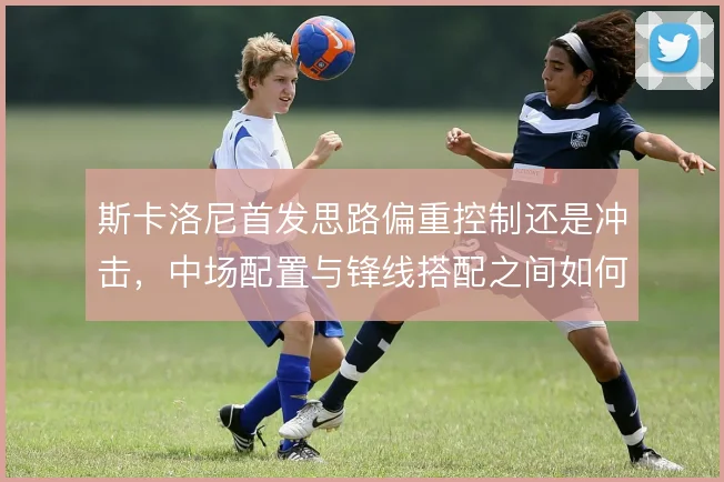 斯卡洛尼首发思路偏重控制还是冲击,中场配置与锋线搭配之间如何取舍