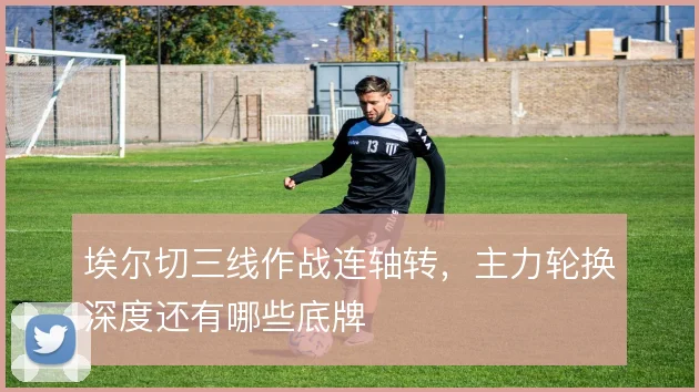 埃尔切三线作战连轴转,主力轮换深度还有哪些底牌