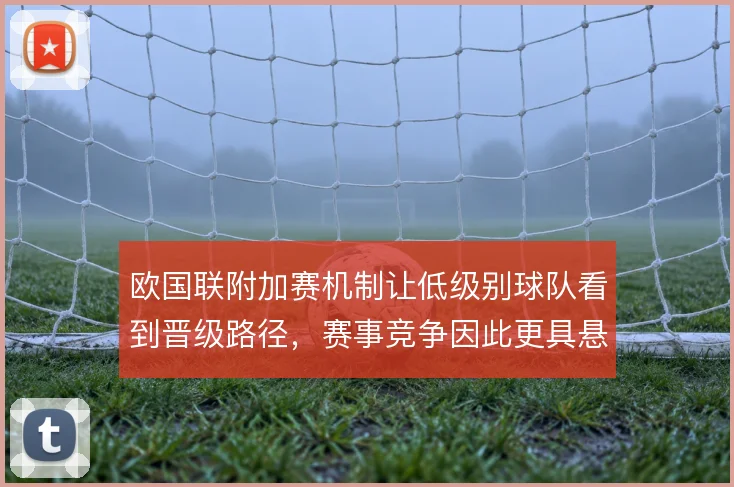 欧国联附加赛机制让低级别球队看到晋级路径，赛事竞争因此更具悬念