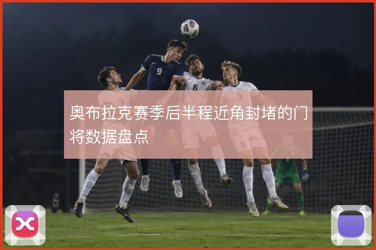 奥布拉克赛季后半程近角封堵的门将数据盘点