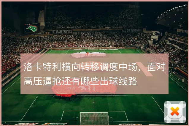 洛卡特利横向转移调度中场,面对高压逼抢还有哪些出球线路