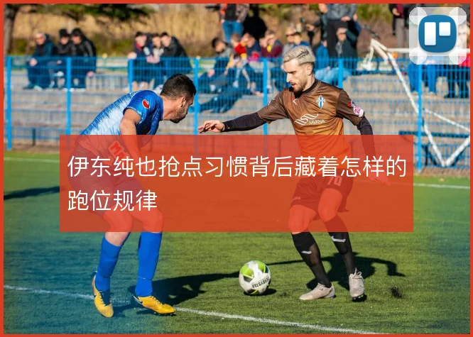 伊东纯也抢点习惯背后藏着怎样的跑位规律