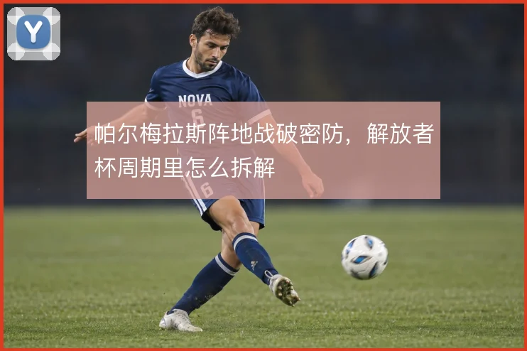 帕尔梅拉斯阵地战破密防，解放者杯周期里怎么拆解