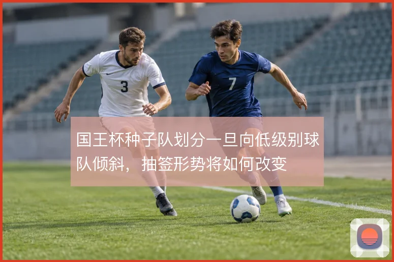国王杯种子队划分一旦向低级别球队倾斜，抽签形势将如何改变