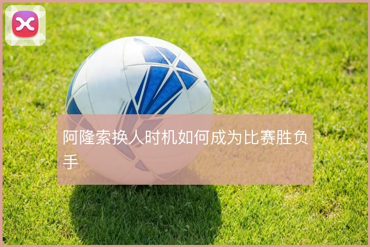 阿隆索换人时机如何成为比赛胜负手