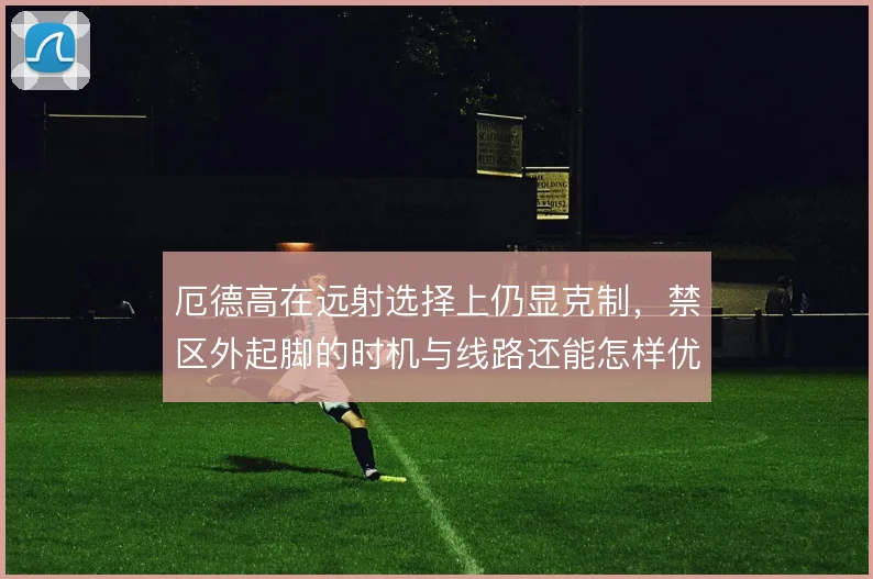 厄德高在远射选择上仍显克制,禁区外起脚的时机与线路还能怎样优化