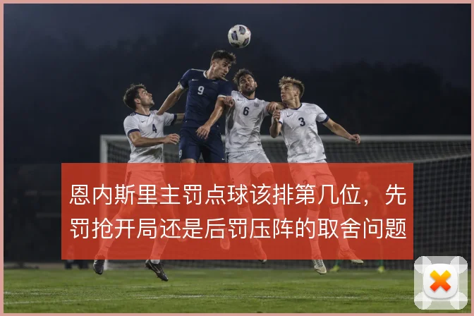 恩内斯里主罚点球该排第几位，先罚抢开局还是后罚压阵的取舍问题