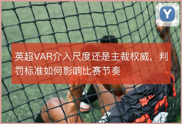 英超VAR介入尺度还是主裁权威,判罚标准如何影响比赛节奏