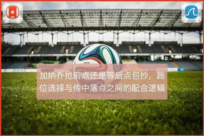 加纳乔抢前点还是等后点包抄,跑位选择与传中落点之间的配合逻辑