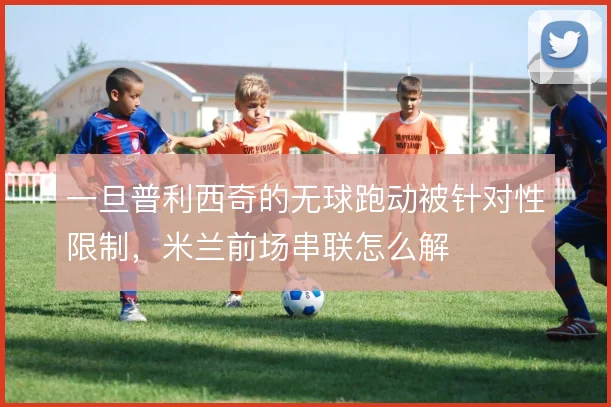 一旦普利西奇的无球跑动被针对性限制，米兰前场串联怎么解