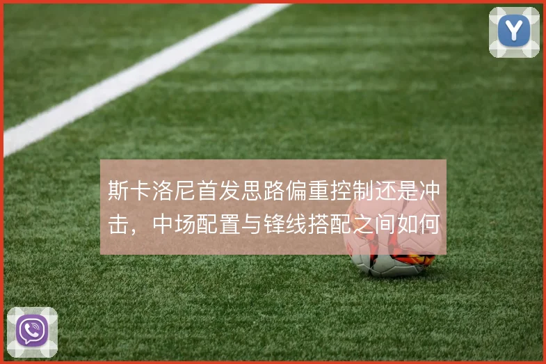 斯卡洛尼首发思路偏重控制还是冲击,中场配置与锋线搭配之间如何取舍