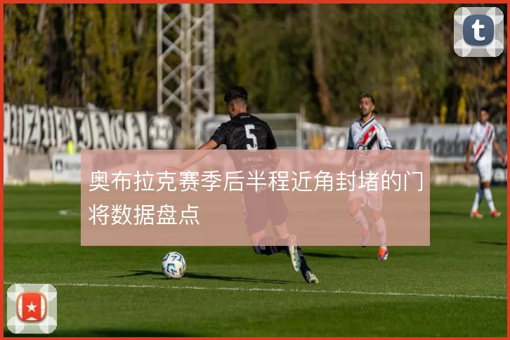 奥布拉克赛季后半程近角封堵的门将数据盘点